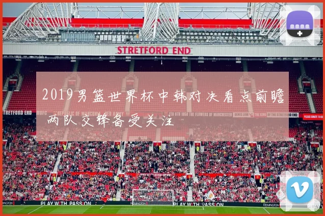 2019男篮世界杯中韩对决看点前瞻 两队交锋备受关注
