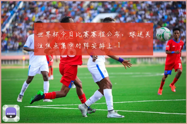 世界杯今日比赛赛程公布,球迷关注焦点集中对阵安排上_1