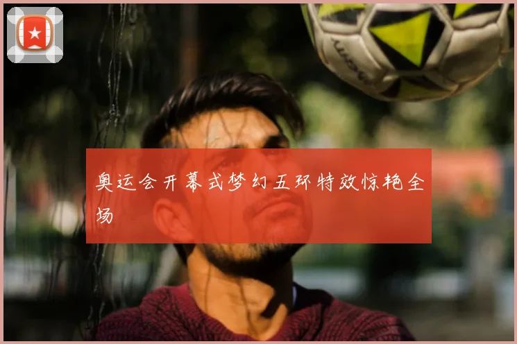 奥运会开幕式梦幻五环特效惊艳全场